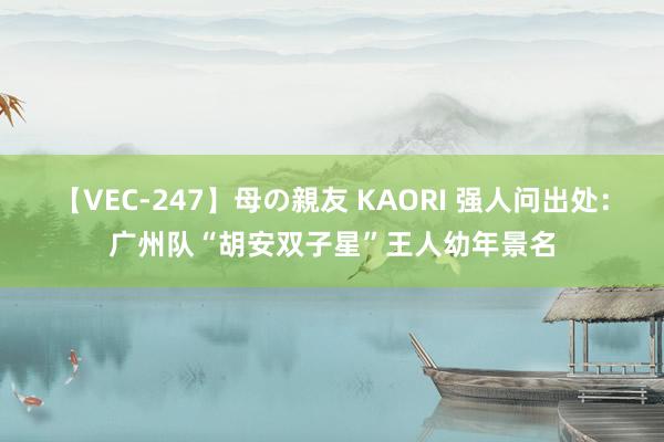 【VEC-247】母の親友 KAORI 强人问出处：广州队“胡安双子星”王人幼年景名