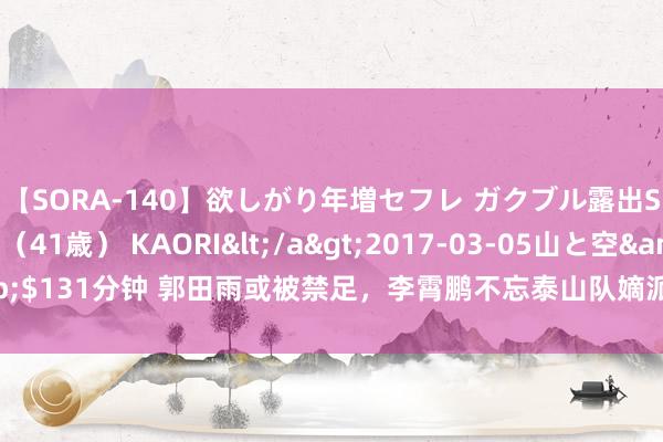 【SORA-140】欲しがり年増セフレ ガクブル露出SEX かおりサン（41歳） KAORI</a>2017-03-05山と空&$131分钟 郭田雨或被禁足，李霄鹏不忘泰山队嫡派，亚冠多1外助 帕托可补报