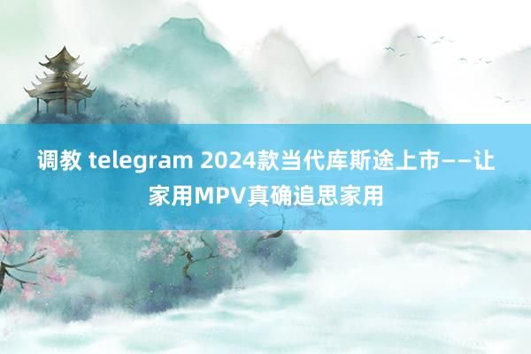 调教 telegram 2024款当代库斯途上市——让家用MPV真确追思家用