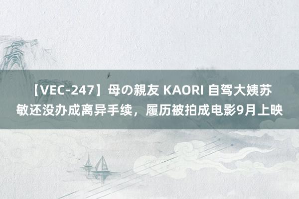 【VEC-247】母の親友 KAORI 自驾大姨苏敏还没办成离异手续，履历被拍成电影9月上映