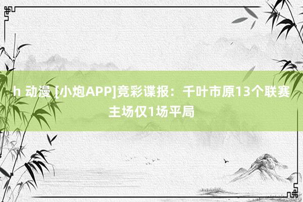 h 动漫 [小炮APP]竞彩谍报：千叶市原13个联赛主场仅1场平局