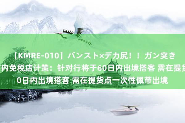 【KMRE-010】パンスト×デカ尻！！ガン突きBEST 五部门完善市内免税店计策：针对行将于60日内出境搭客 需在提货点一次性佩带出境