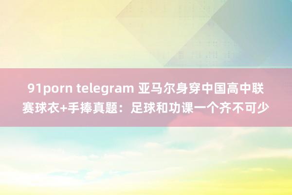 91porn telegram 亚马尔身穿中国高中联赛球衣+手捧真题：足球和功课一个齐不可少