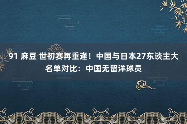 91 麻豆 世初赛再重逢！中国与日本27东谈主大名单对比：中国无留洋球员