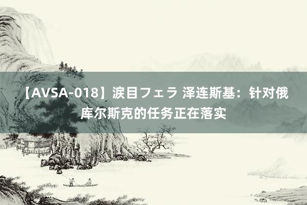 【AVSA-018】涙目フェラ 泽连斯基：针对俄库尔斯克的任务正在落实