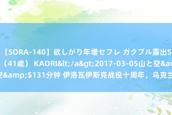 【SORA-140】欲しがり年増セフレ ガクブル露出SEX かおりサン（41歳） KAORI</a>2017-03-05山と空&$131分钟 伊洛瓦伊斯克战役十周年，乌克兰绝对醒觉从其时运转