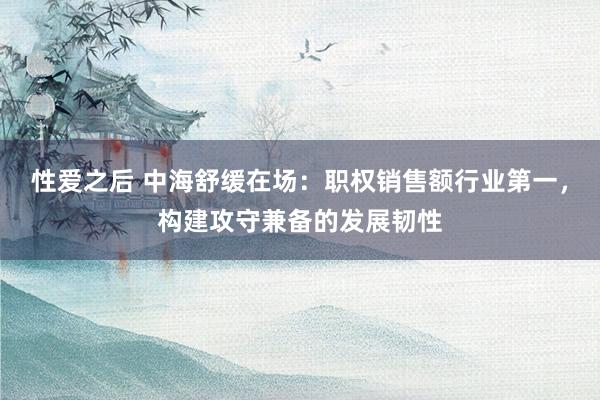 性爱之后 中海舒缓在场：职权销售额行业第一，构建攻守兼备的发展韧性