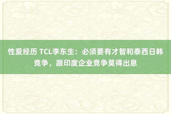 性爱经历 TCL李东生：必须要有才智和泰西日韩竞争，跟印度企业竞争莫得出息