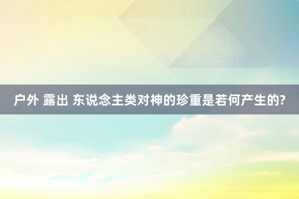 户外 露出 东说念主类对神的珍重是若何产生的?