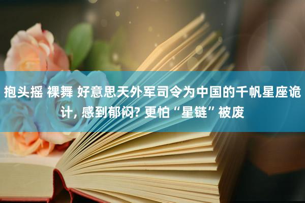 抱头摇 裸舞 好意思天外军司令为中国的千帆星座诡计， 感到郁闷? 更怕“星链”被废