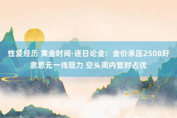 性爱经历 黄金时间·逐日论金：金价承压2508好意思元一线阻力 空头周内暂时占优