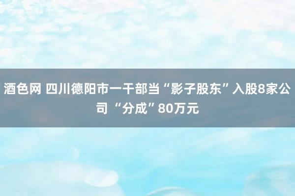 酒色网 四川德阳市一干部当“影子股东”入股8家公司 “分成”80万元