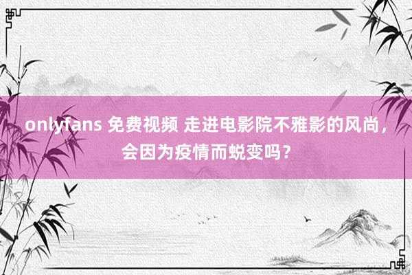 onlyfans 免费视频 走进电影院不雅影的风尚，会因为疫情而蜕变吗？