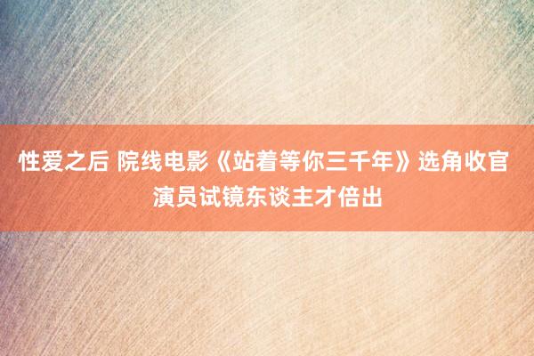 性爱之后 院线电影《站着等你三千年》选角收官 演员试镜东谈主才倍出