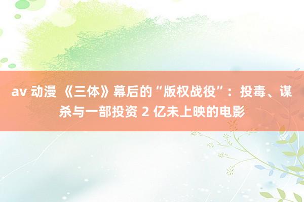 av 动漫 《三体》幕后的“版权战役”：投毒、谋杀与一部投资 2 亿未上映的电影