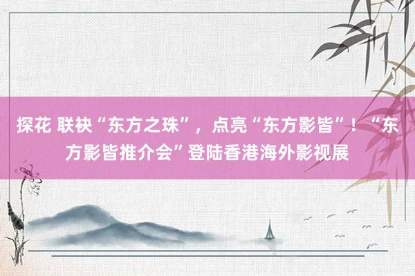 探花 联袂“东方之珠”，点亮“东方影皆”！“东方影皆推介会”登陆香港海外影视展