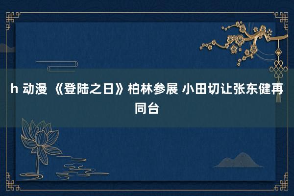 h 动漫 《登陆之日》柏林参展 小田切让张东健再同台