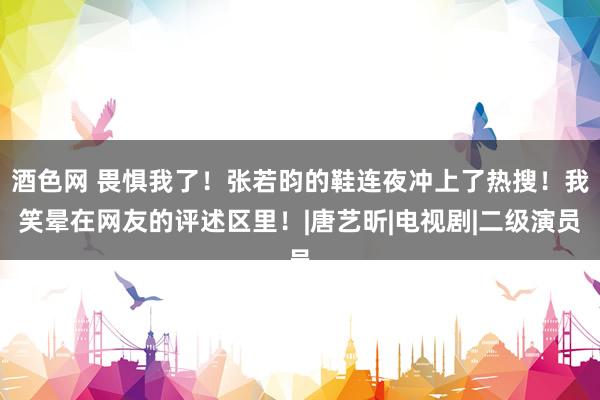 酒色网 畏惧我了！张若昀的鞋连夜冲上了热搜！我笑晕在网友的评述区里！|唐艺昕|电视剧|二级演员