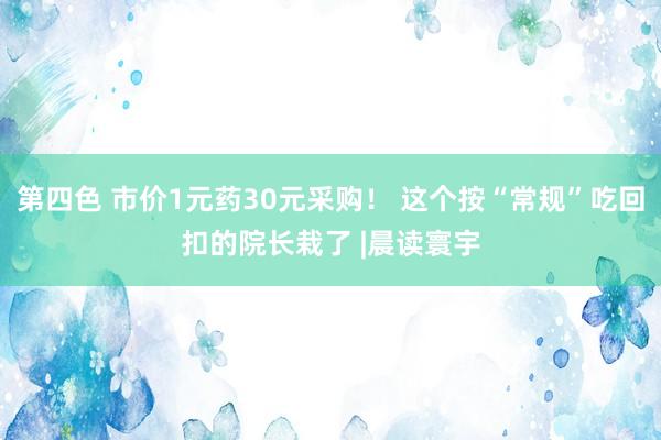 第四色 市价1元药30元采购！ 这个按“常规”吃回扣的院长栽了 |晨读寰宇