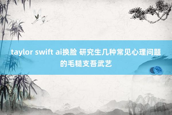 taylor swift ai换脸 研究生几种常见心理问题的毛糙支吾武艺