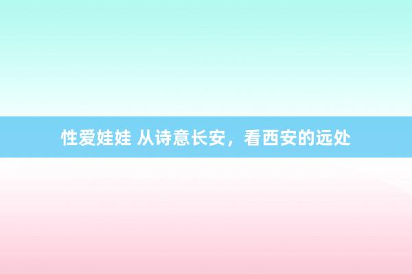 性爱娃娃 从诗意长安，看西安的远处