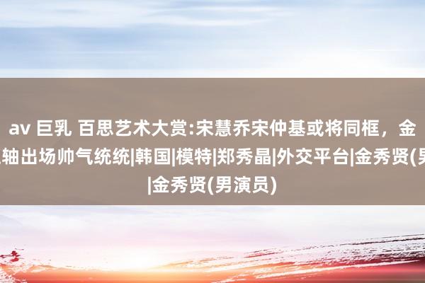 av 巨乳 百思艺术大赏:宋慧乔宋仲基或将同框，金秀贤压轴出场帅气统统|韩国|模特|郑秀晶|外交平台|金秀贤(男演员)