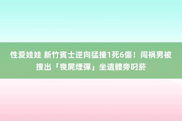 性爱娃娃 新竹賓士逆向猛撞1死6傷！闯祸男被搜出「喪屍煙彈」坐遺體旁叼菸