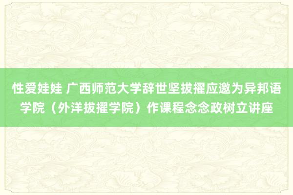 性爱娃娃 广西师范大学辞世坚拔擢应邀为异邦语学院（外洋拔擢学院）作课程念念政树立讲座