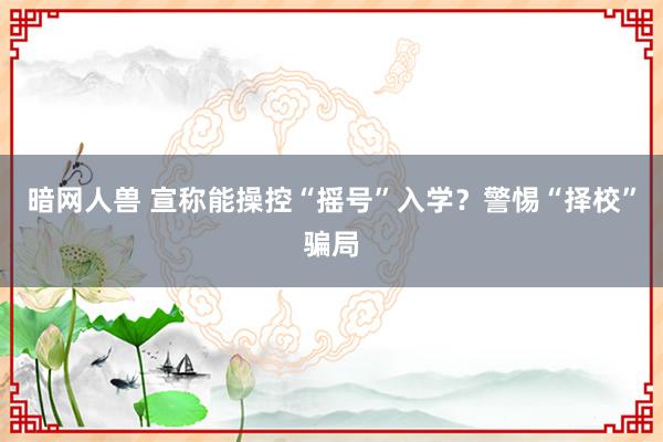 暗网人兽 宣称能操控“摇号”入学？警惕“择校”骗局