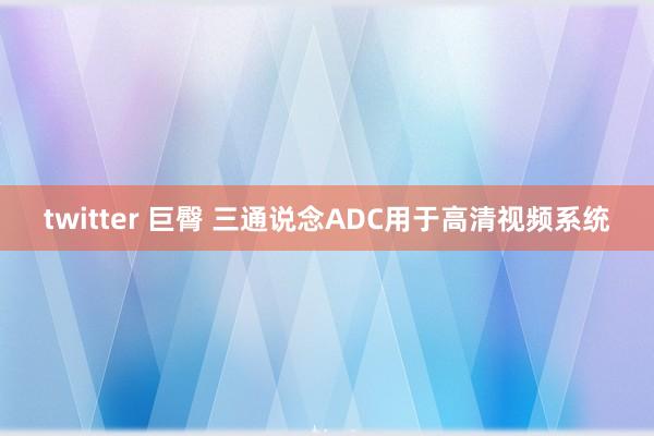 twitter 巨臀 三通说念ADC用于高清视频系统