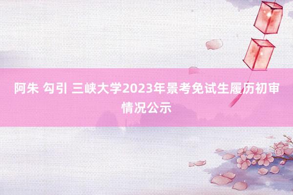 阿朱 勾引 三峡大学2023年景考免试生履历初审情况公示