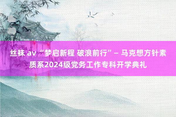 丝袜 av “梦启新程 破浪前行”— 马克想方针素质系2024级党务工作专科开学典礼