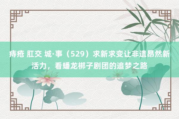 痔疮 肛交 城·事（529）求新求变让非遗昂然新活力，看蟠龙梆子剧团的追梦之路