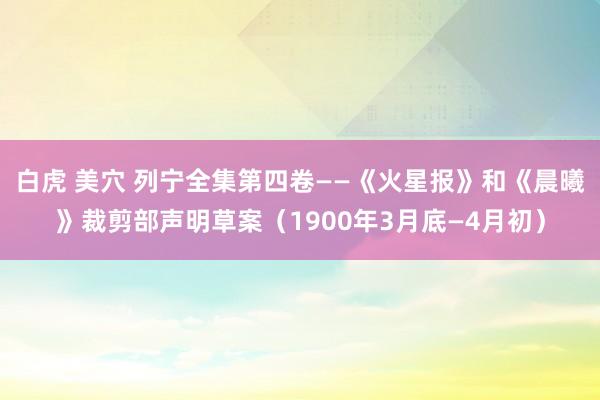 白虎 美穴 列宁全集第四卷——《火星报》和《晨曦》裁剪部声明草案（1900年3月底—4月初）