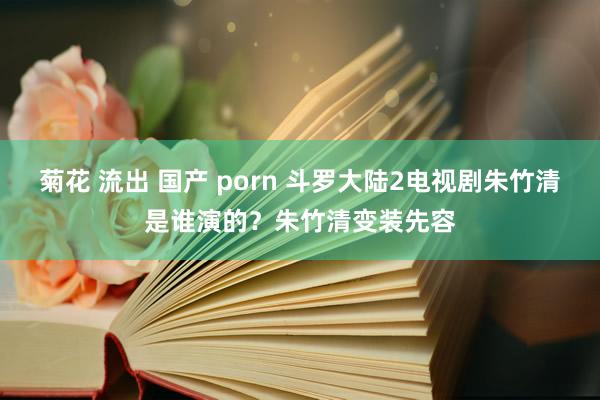 菊花 流出 国产 porn 斗罗大陆2电视剧朱竹清是谁演的？朱竹清变装先容