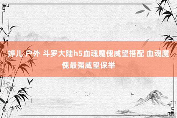 婷儿 户外 斗罗大陆h5血魂魔傀威望搭配 血魂魔傀最强威望保举