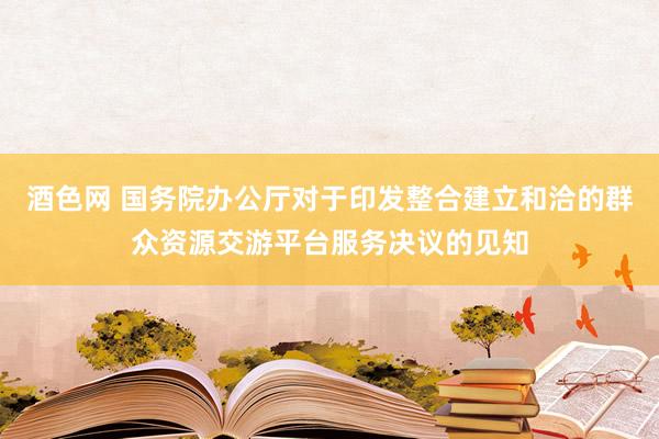 酒色网 国务院办公厅对于印发整合建立和洽的群众资源交游平台服务决议的见知