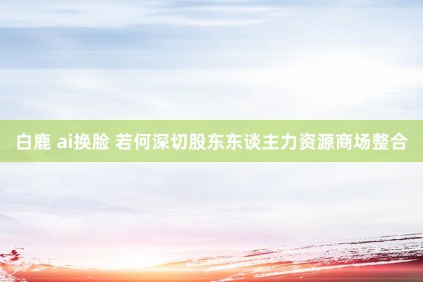 白鹿 ai换脸 若何深切股东东谈主力资源商场整合