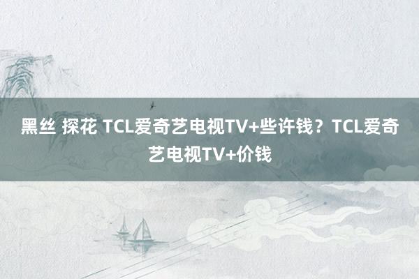 黑丝 探花 TCL爱奇艺电视TV+些许钱？TCL爱奇艺电视TV+价钱