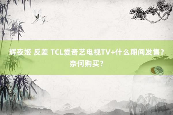 辉夜姬 反差 TCL爱奇艺电视TV+什么期间发售？奈何购买？