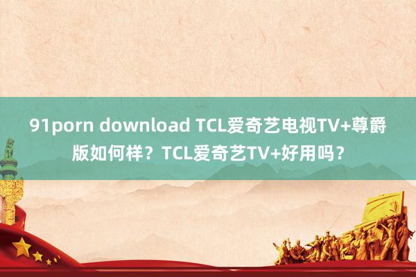 91porn download TCL爱奇艺电视TV+尊爵版如何样？TCL爱奇艺TV+好用吗？